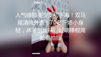 人气绿播美少女初下海！双马尾清纯外表！70多斤娇小身材，JK装白丝袜，玻璃棒假屌轮番抽插