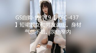 GS自购-售价19【 KFC-437 】短裙靓女和男友逛街。身材气质不错。灰色窄内