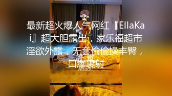 最新超火爆人气网红『EllaKai』超大胆露出，家乐福超市淫欲外露，无套偷偷操丰臀，口爆裹射