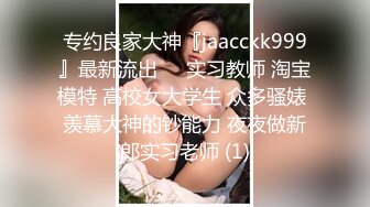 专约良家大神『jaacckk999』最新流出❤️实习教师 淘宝模特 高校女大学生 众多骚婊 羡慕大神的钞能力 夜夜做新郎实习老师 (1)