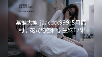 某推大神-jaacckk999-5月福利，花式约各种学生妹17V