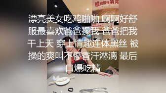 漂亮美女吃鸡啪啪 啊啊好舒服最喜欢爸爸操我 爸爸把我干上天 穿上情趣连体黑丝 被操的爽叫不停香汗淋漓 最后口爆吃精