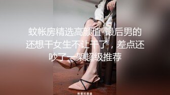 蚊帐房精选高颜值-最后男的还想干女生不让干了，差点还吵了一架超级推荐