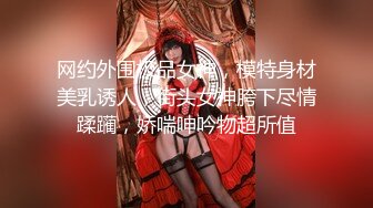 网约外围极品女神，模特身材美乳诱人，街头女神胯下尽情蹂躏，娇喘呻吟物超所值