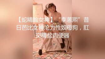 【蛇精脸女神】“李蒽熙”昔日芭比女神沦为性奴母狗，肛交精盆肉便器