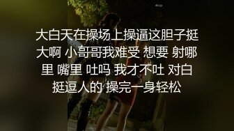 大白天在操场上操逼这胆子挺大啊 小哥哥我难受 想要 射哪里 嘴里 吐吗 我才不吐 对白挺逗人的 操完一身轻松