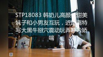 STP18083 韩奶儿高颜值甜美妹子和小男友互玩，近距离特写大黑牛掰穴震动玩弄呻吟娇喘