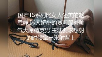 国产TS系列比女人还美的赵恩静 迷人娇小的萝莉服务帅气大屌精英男 主动要求想射的时候拿出来射背上