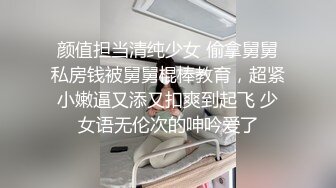 颜值担当清纯少女 偷拿舅舅私房钱被舅舅棍棒教育，超紧小嫩逼又添又扣爽到起飞 少女语无伦次的呻吟爱了