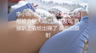 李小雨-寂寞骚女脱光摸逼自慰被合租大鸡巴室友发现 直接趴上去给出操了 高潮后颜射