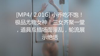 [MP4/ 2.01G] 小乔吃不饱！极品尤物女神！三女齐聚一堂，道具互插场面淫乱，轮流展示绝活