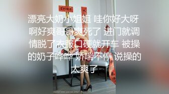 漂亮大奶小姐姐 哇你好大呀 啊好爽哥哥爽死了 进门就调情脱了衣服口硬就开车 被操的奶子哗哗 娇喘不停 说操的太爽了