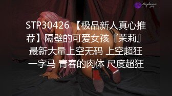 STP30426 【极品新人真心推荐】隔壁的可爱女孩『茉莉』最新大量上空无码 上空超狂一字马 青春的肉体 尺度超狂