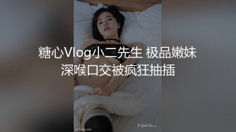 糖心Vlog小二先生 极品嫩妹深喉口交被疯狂抽插