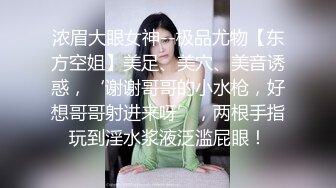 浓眉大眼女神--极品尤物【东方空姐】美足、美穴、美音诱惑，‘谢谢哥哥的小水枪，好想哥哥射进来呀’，两根手指玩到淫水浆液泛滥屁眼！