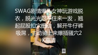 SWAG剧情爆乳女神玩游戏脱衣，脱光光忍不住来一发，翘起屁股扣穴扭动，解开牛仔裤吸屌，主动骑上来爆插骚穴2K高清