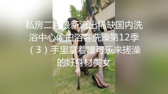 私房二月最新流出稀缺国内洗浴中心偷拍浴客洗澡第12季（3）手里拿着罐可乐来搓澡的好身材美女