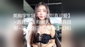 美胸学生妹~ 【甜甜真可爱】~道具狂插 粉嫩乳晕~道具自慰~逼全是白浆【45v】 (36)