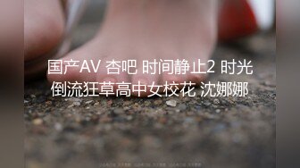 国产AV 杏吧 时间静止2 时光倒流狂草高中女校花 沈娜娜