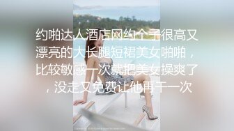 约啪达人酒店网约个子很高又漂亮的大长腿短裙美女啪啪，比较敏感一次就把美女操爽了，没走又免费让他再干一次