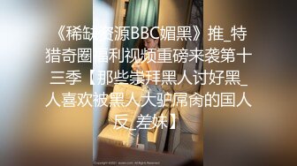 《稀缺资源BBC媚黑》推_特猎奇圈福利视频重磅来袭第十三季【那些崇拜黑人讨好黑_人喜欢被黑人大驴屌肏的国人反_差妹】