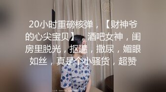 20小时重磅核弹，【财神爷的心尖宝贝】，酒吧女神，闺房里脱光，抠逼，撒尿，媚眼如丝，真是个小骚货，超赞