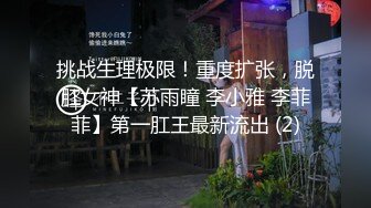 挑战生理极限！重度扩张，脱肛女神【苏雨瞳 李小雅 李菲菲】第一肛王最新流出 (2)