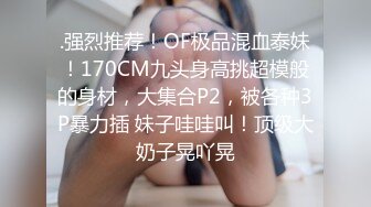 .强烈推荐！OF极品混血泰妹！170CM九头身高挑超模般的身材，大集合P2，被各种3P暴力插 妹子哇哇叫！顶级大奶子晃吖晃