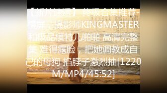 【新片速遞】 终极合集推荐-横屏，摄影师KINGMASTER和极品模特儿啪啪 高清完整集 难得露脸，把她调教成自己的母狗 掐脖子激烈抽[1220M/MP4/45:52]