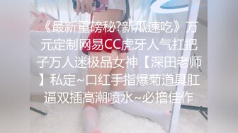 《最新重磅秘?新瓜速吃》万元定制网易CC虎牙人气扛把子万人迷极品女神【深田老师】私定~口红手指爆菊道具肛逼双插高潮喷水~必撸佳作