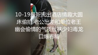 10-19最新流出酒店情趣大圆床偷拍 老公出差和单位老王幽会偷情的气质丝袜少妇毒龙口爆吞精