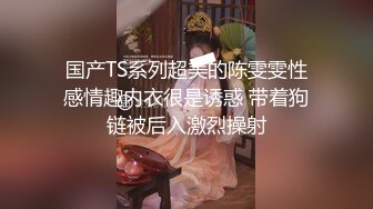 国产TS系列超美的陈雯雯性感情趣内衣很是诱惑 带着狗链被后入激烈操射