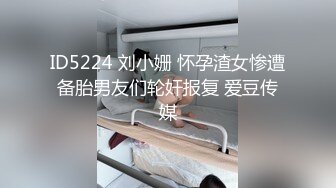 ID5224 刘小姗 怀孕渣女惨遭备胎男友们轮奸报复 爱豆传媒