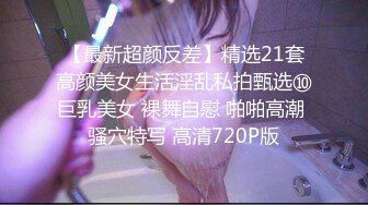 【最新超颜反差】精选21套高颜美女生活淫乱私拍甄选⑩巨乳美女 裸舞自慰 啪啪高潮 骚穴特写 高清720P版