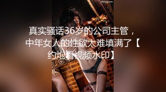 真实骚话36岁的公司主管，中年女人的性欲太难填满了【约炮看视频水印】