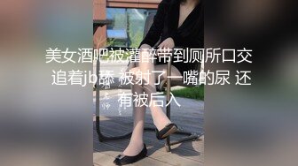 美女酒吧被灌醉带到厕所口交 追着jb舔 被射了一嘴的尿 还有被后入