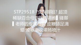 STP29518 ?女同御姐? 超顶稀缺百合母狗捆绑调教▌骚御▌老师的专属母狗 皮鞭舔足滴蜡 凌辱潮吹灌肠喷汁