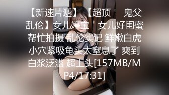 【新速片遞】 【超顶❤️鬼父乱伦】女儿婷宝✨ 女儿好闺蜜帮忙拍摄 乱伦实记 鲜嫩白虎小穴紧吸龟头太窒息了 爽到白浆泛滥 超上头[157MB/MP4/17:31]