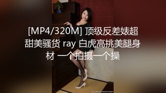 [MP4/320M] 顶级反差婊超甜美骚货 ray 白虎高挑美腿身材 一个拍摄一个操