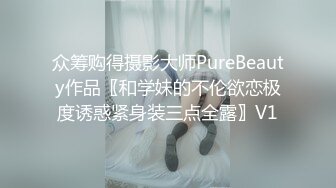 众筹购得摄影大师PureBeauty作品〖和学妹的不伦欲恋极度诱惑紧身装三点全露〗V1