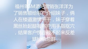 福州BGM酒吧营销张洋洋为了销售额给客户介绍妹子，俩人在楼道激情开干，妹子穿着黑丝抬起腿被客户用手指抠穴，结果客户愣是硬不起来反差婊检索总群