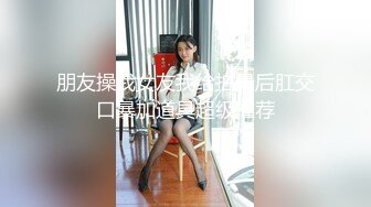 朋友操我女友我给拍最后肛交口暴加道具超级推荐