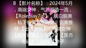 B 【影片名称】：2024年5月，高端女神，气质颜值一流，【Roleplay7in】，肤白貌美，私下约要五千一炮，完美推荐 【出演女优】：高端女神 【影片容量】：3.27G 【是否有码】：无码 【种子