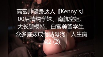 高富帅健身达人『Kenny`s』00后清纯学妹、南航空姐、大长腿模特、白富美留学生 众多骚婊成倒贴母狗！人生赢家2 (2)