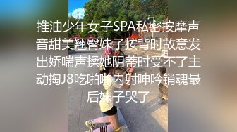 推油少年女子SPA私密按摩声音甜美翘臀妹子按背时故意发出娇喘声揉她阴蒂时受不了主动掏J8吃啪啪内射呻吟销魂最后妹子哭了