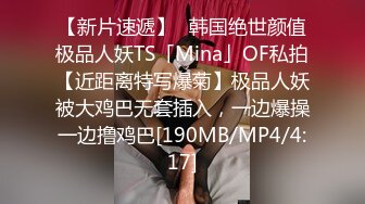 【新片速遞】✨韩国绝世颜值极品人妖TS「Mina」OF私拍【近距离特写爆菊】极品人妖被大鸡巴无套插入，一边爆操一边撸鸡巴[190MB/MP4/4:17]