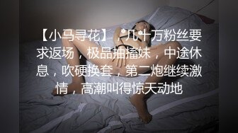 【小马寻花】，几十万粉丝要求返场，极品抽搐妹，中途休息，吹硬换套，第二炮继续激情，高潮叫得惊天动地