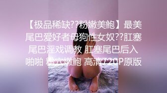 【极品稀缺??粉嫩美鲍】最美尾巴爱好者母狗性女奴??肛塞尾巴淫戏调教 肛塞尾巴后入啪啪 粉穴嫩鲍 高清720P原版