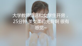 大学教师酒店和女学生开房，25分钟 美女柔弱无骨啊 很有感觉~