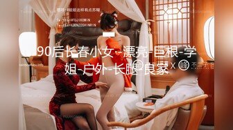 90后长春小女·-漂亮-巨根-学姐-户外-长腿-良家